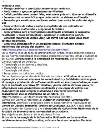 II
ventana a otra.
- Manejar archivos y directorios dentro de las ventanas.
- Abrir, cerrar y ejecutar aplicaciones de Windows
- Definir posibles usos comerciales, educativos y de otro tipo del multimedia
- Enumerar las características que debe reunir un sistema multimedia
- Presentar por escrito una predicción sobre cómo serán las aulas del siglo
XXI
- Crear archivos de vídeo y audio susceptibles de ser utilizados en
presentaciones multimedia y programas tutoriales.
- Crear gráficos para presentaciones multimedia utilizando el programa
Paintbrush, y otros de‘morphing’, animación y tratamiento gráfico.
- Controlar lectores de discos láser, CD-ROMs and CD audio para crear
objetos multimedia.
- Crear una presentación y un programa tutorial utilizando objetos
multimedia del ámbito del alumno. (En
http://www.pbcc.cc.fl.us/southweb/voils/practsyl.htm)
En la misma línea de falta de profundización crítica en los aspectos sociales
de las nuevas tecnologías multimedia podríamos situar los temas y subtemas
del Curso: Introducción a la Tecnología de Multimedia, que ofrece el ITESM.
Campus central de Veracruz:
* Tecnología de Imágenes y Gráficos.
* Tecnología de Audio.
* Tecnología del Vídeo
* Integración de todos los medios.
Como objetivos generales de la Materia se indica: Al finalizar el curso se
espera que el alumno adquiera los conocimientos y habilidades básicas para
el manejo y producción de software multimedia en una computadora personal
bajo el ambiente operativo MS-Windows; pueda utilizar diversos paquetes
integradores para producciones multimedia y sea capaz de aplicar sus
conocimientos para integrar multimedia a diferentes sistemas de
comunicación que se desarrollen en un futuro. (En
http://academ01.ver.itesm.mx/profe/nacho/va_lcc.htm)
Vamos por último a referirnos al Máster en Multimedia, Comunicación
Interactiva, diseñado y producido entre el Departamento Audiovisual del
Centre de Disseny Industrial i Artistic de Catalunya, E.T.E.A. ( que actúa
como director del Consorcio) y el Laboratorio de Aplicaciones Multimedia de la
Facultad de Economía de la Universidad de la Habana.
Sus objetivos se plantean de la siguiente forma:
El uso de la tecnología de la Información Multimedia se ha extendido
notablemente en los últimos años, así como las áreas de aplicación de la
http://www.quadernsdigitals.net/biblioteca/771/2.htm (11 of 17) [11/7/2002 1:35:01 PM]
 