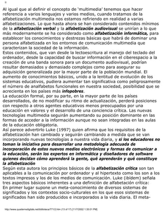 II
Al igual que al definir el concepto de ‘multimedia’ tenemos que hacer
referencia a varios lenguajes y varios medios, cuando tratamos de la
alfabetización multimedia nos estamos refiriendo en realidad a varias
alfabetizaciones. Lo que hasta ahora se han considerado contenidos mínimos
de la alfabetización verbal y la alfabetización audiovisual se unirían a lo que
más modernamente se ha considerado como alfabetización informática, para
establecer los conocimientos y destrezas básicas que habrá de dominar una
persona alfabetizada en los entornos de comunicación multimedia que
caracterizan la sociedad de la información.
Estos contenidos, que van desde la lectoescritura al manejo del teclado del
ordenador, desde la capacidad de buscar información en el ciberespacio a la
creación de una banda sonora para un documento audiovisual, podrían
resultar demasiados y demasiado complejos como para asegurar su
adquisición generalizada por la mayor parte de la población mundial. El
aumento de conocimientos básicos, unido a la lentitud de evolución de los
sistemas educativos, pudiera aumentar tan significativa como peligrosamente
el número de analfabetos funcionales en nuestra sociedad, posibilidad que se
acrecienta en los países más infopobres.
La educación formal, por su parte, en la mayor parte de los países
desarrollados, de no modificar su ritmo de actualización, perderá posiciones
con respecto a otros agentes educativos menos preocupados por una
educación en valores y el desarrollo de una conciencia crítica. Las nuevas
tecnologías multimedia seguirán aumentando su posición dominante en las
formas de acceder a la información aunque no sean integradas en las aulas
de la educación obligatoria.
Así parece advertirlo Luke (1997) quien afirma que los requisitos de la
alfabetización han cambiado y seguirán cambiando a medida que se van
incorporando nuevas tecnologías a nuestra vida diaria, y si los educadores no
toman la iniciativa para desarrollar una metodología adecuada de
incorporación de estos nuevos medios electrónicos y formas de comunicar a
la educación, serán los expertos en informática y diseñadores de software
quienes decidan cómo aprenderá la gente, qué aprenderán y qué constituye
la alfabetización
Según esta autora los principios básicos de la alfabetización crítica son tan
aplicables a la comunicación por ordenador y al hipertexto como los son a los
textos impresos y los de los medios de comunicación. Luke (ibídem) señala
tres aspectos básicos inherentes a una definición de alfabetación crítica:
En primer lugar supone un meta-conocimiento de diversos sistemas de
significados y los contextos socio-culturales en los que esos sistemas de
significados han sido producidos e incorporados a la vida diaria. El meta-
http://www.quadernsdigitals.net/biblioteca/771/2.htm (13 of 17) [11/7/2002 1:35:01 PM]
 