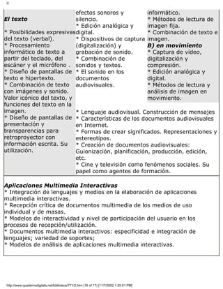 II
El texto
* Posibilidades expresivas
del texto (verbal).
* Procesamiento
informático de texto a
partir del teclado, del
escáner y el micrófono .
* Diseño de pantallas de
texto e hipertexto.
* Combinación de texto
con imágenes y sonido.
Valor icónico del texto, y
funciones del texto en la
imagen.
* Diseño de pantallas de
presentación y
transparencias para
retroproyector con
información escrita. Su
utilización.
efectos sonoros y
silencio.
* Edición analógica y
digital.
* Dispositivos de captura
(digitalización) y
grabación de sonido.
* Combinación de
sonidos y textos.
* El sonido en los
documentos
audiovisuales.
informático.
* Métodos de lectura de
imagen fija.
* Combinación de texto e
imagen.
B) en movimiento
* Captura de vídeo,
digitalización y
compresión.
* Edición analógica y
digital.
* Métodos de lectura y
análisis de imagen en
movimiento.
* Lenguaje audiovisual. Construcción de mensajes
* Características de los documentos audiovisuales
en Internet.
* Formas de crear significados. Representaciones y
estereotipos.
* Creación de documentos audiovisuales:
Guionización, planificación, producción, edición,
etc.
* Cine y televisión como fenómenos sociales. Su
papel como agentes de formación.
Aplicaciones Multimedia Interactivas
* Integración de lenguajes y medios en la elaboración de aplicaciones
multimedia interactivas.
* Recepción crítica de documentos multimedia de los medios de uso
individual y de masas.
* Modelos de interactividad y nivel de participación del usuario en los
procesos de recepción/utilización.
* Documentos multimedia interactivos: especificidad e integración de
lenguajes; variedad de soportes;
* Modelos de análisis de aplicaciones multimedia interactivas.
http://www.quadernsdigitals.net/biblioteca/771/2.htm (16 of 17) [11/7/2002 1:35:01 PM]
 