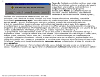III
Figura 6.- Neobook permite la creación de estas cajas
de texto con distintas opciones. La elección del usuario
se guarda en una variable y puede condicionar el
comportamiento posterior del programa.
de ellos, como Action!, que utiliza la metáfora de
película en una línea de tiempos, ofrece también
herramientas de sincronización de sucesos (figura 4).
Similares a los programas de presentaciones, pero más
poderosos y más complejos, podemos distinguir otro grupo de desarrolladores de aplicaciones hipermedia
denominados programas de autor, que suelen incluir sus propios lenguajes de programación o lenguaje de
guiones (script), y algunos de ellos pueden incorporar código de lenguajes de programación externos.
Una de las características fundamentales que suelen diferencias los programas de autor de los paquetes de
presentaciones es la capacidad que tienen los primeros de modificar variables durante la ejecución del programa.
Ello permite presentar diferentes informaciones según las preferencias y las características de cada usuario, del que
también puede obtenerse información, evaluarla y, en su caso, responderla. (Figuras 6 y 7)
Los programas de autor más complejos suelen ser los que estructuran la información en diagramas de flujo o
esquemas de niveles. Son aplicaciones de estructura arbórea, cuyo componente básico es el objeto o suceso (texto,
imagen, gráfico, animación, sonido, vídeo, etc.). Ni el texto, ni el sonido ni la imagen son componentes que
predominen claramente sobre el resto, sino que se intenta utilizar cada uno de acuerdo a su especificidad para
facilitar información, para representar una realidad, y, en aplicaciones educativas, como facilitador del aprendizaje.
En la figura 7 puede comprobarse la colocación de elementos o sucesos en la estructura arbórea del programa de
autor Iconauthor.
El estudio de las aplicaciones y herramientas multimedia supone trabajar con cada uno de sus componentes
básicos. Ya señalábamos cómo de alguna manera la alfabetización multimedia comprende la alfabetización verbal y
http://www.quadernsdigitals.net/biblioteca/771/3.htm (12 of 13) [11/7/2002 1:35:10 PM]
 