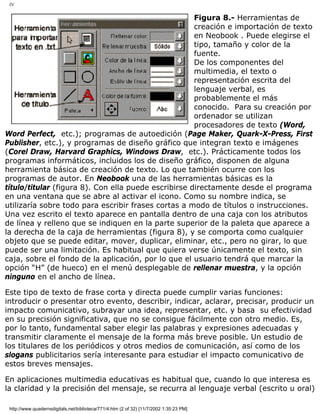 IV
Figura 8.- Herramientas de
creación e importación de texto
en Neobook . Puede elegirse el
tipo, tamaño y color de la
fuente.
De los componentes del
multimedia, el texto o
representación escrita del
lenguaje verbal, es
probablemente el más
conocido. Para su creación por
ordenador se utilizan
procesadores de texto (Word,
Word Perfect, etc.); programas de autoedición (Page Maker, Quark-X-Press, First
Publisher, etc.), y programas de diseño gráfico que integran texto e imágenes
(Corel Draw, Harvard Graphics, Windows Draw, etc.). Prácticamente todos los
programas informáticos, incluidos los de diseño gráfico, disponen de alguna
herramienta básica de creación de texto. Lo que también ocurre con los
programas de autor. En Neobook una de las herramientas básicas es la
título/titular (figura 8). Con ella puede escribirse directamente desde el programa
en una ventana que se abre al activar el icono. Como su nombre indica, se
utilizaría sobre todo para escribir frases cortas a modo de títulos o instrucciones.
Una vez escrito el texto aparece en pantalla dentro de una caja con los atributos
de línea y relleno que se indiquen en la parte superior de la paleta que aparece a
la derecha de la caja de herramientas (figura 8), y se comporta como cualquier
objeto que se puede editar, mover, duplicar, eliminar, etc., pero no girar, lo que
puede ser una limitación. Es habitual que quiera verse únicamente el texto, sin
caja, sobre el fondo de la aplicación, por lo que el usuario tendrá que marcar la
opción “H” (de hueco) en el menú desplegable de rellenar muestra, y la opción
ninguno en el ancho de línea.
Este tipo de texto de frase corta y directa puede cumplir varias funciones:
introducir o presentar otro evento, describir, indicar, aclarar, precisar, producir un
impacto comunicativo, subrayar una idea, representar, etc. y basa su efectividad
en su precisión significativa, que no se consigue fácilmente con otro medio. Es,
por lo tanto, fundamental saber elegir las palabras y expresiones adecuadas y
transmitir claramente el mensaje de la forma más breve posible. Un estudio de
los titulares de los periódicos y otros medios de comunicación, así como de los
slogans publicitarios sería interesante para estudiar el impacto comunicativo de
estos breves mensajes.
En aplicaciones multimedia educativas es habitual que, cuando lo que interesa es
la claridad y la precisión del mensaje, se recurra al lenguaje verbal (escrito u oral)
http://www.quadernsdigitals.net/biblioteca/771/4.htm (2 of 32) [11/7/2002 1:35:23 PM]
 