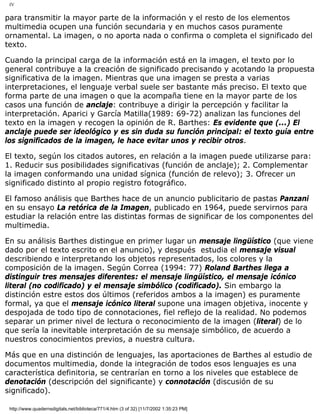 IV
para transmitir la mayor parte de la información y el resto de los elementos
multimedia ocupen una función secundaria y en muchos casos puramente
ornamental. La imagen, o no aporta nada o confirma o completa el significado del
texto.
Cuando la principal carga de la información está en la imagen, el texto por lo
general contribuye a la creación de significado precisando y acotando la propuesta
significativa de la imagen. Mientras que una imagen se presta a varias
interpretaciones, el lenguaje verbal suele ser bastante más preciso. El texto que
forma parte de una imagen o que la acompaña tiene en la mayor parte de los
casos una función de anclaje: contribuye a dirigir la percepción y facilitar la
interpretación. Aparici y García Matilla(1989: 69-72) analizan las funciones del
texto en la imagen y recogen la opinión de R. Barthes: Es evidente que (...) El
anclaje puede ser ideológico y es sin duda su función principal: el texto guía entre
los significados de la imagen, le hace evitar unos y recibir otros.
El texto, según los citados autores, en relación a la imagen puede utilizarse para:
1. Reducir sus posibilidades significativas (función de anclaje); 2. Complementar
la imagen conformando una unidad sígnica (función de relevo); 3. Ofrecer un
significado distinto al propio registro fotográfico.
El famoso análisis que Barthes hace de un anuncio publicitario de pastas Panzani
en su ensayo La retórica de la Imagen, publicado en 1964, puede servirnos para
estudiar la relación entre las distintas formas de significar de los componentes del
multimedia.
En su análisis Barthes distingue en primer lugar un mensaje lingüístico (que viene
dado por el texto escrito en el anuncio), y después estudia el mensaje visual
describiendo e interpretando los objetos representados, los colores y la
composición de la imagen. Según Correa (1994: 77) Roland Barthes llega a
distinguir tres mensajes diferentes: el mensaje lingüístico, el mensaje icónico
literal (no codificado) y el mensaje simbólico (codificado). Sin embargo la
distinción estre estos dos últimos (referidos ambos a la imagen) es puramente
formal, ya que el mensaje icónico literal supone una imagen objetiva, inocente y
despojada de todo tipo de connotaciones, fiel reflejo de la realidad. No podemos
separar un primer nivel de lectura o reconocimiento de la imagen (literal) de lo
que sería la inevitable interpretación de su mensaje simbólico, de acuerdo a
nuestros conocimientos previos, a nuestra cultura.
Más que en una distinción de lenguajes, las aportaciones de Barthes al estudio de
documentos multimedia, donde la integración de todos esos lenguajes es una
característica definitoria, se centrarían en torno a los niveles que establece de
denotación (descripción del significante) y connotación (discusión de su
significado).
http://www.quadernsdigitals.net/biblioteca/771/4.htm (3 of 32) [11/7/2002 1:35:23 PM]
 