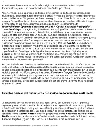IV
en entornos formativos estaría más dirigida a la creación de tus propios
documentos que al uso de aplicaciones diseñadas por otros.
Para terminar este apartado dedicado al tratamiento de texto en aplicaciones
multimedia, debemos hacer mención a otras formas de generar textos diferentes
al uso del teclado. Se puede también conseguir un archivo de texto a partir de la
imagen fotográfica de un texto impreso obtenida con un escáner. Si esta imagen,
o fotografía de un texto impreso, es analizada por un programa de
Reconocimiento Óptico de Caracteres (O.C.R.= Optical Character Recognition),
como Omni Page, por ejemplo, éste detectará qué grafías corresponden a letras y
convertirá la imagen en un archivo de texto editable con un procesador, como
cualquier otro generado con un teclado. Aunque con más dificultades, estos
programas pueden también reconocer caracteres escritos a mano, siempre que se
les enseñe la particular forma que el usuario tiene de hacer las letras. Como
curiosidad comentaremos que se existen ya en 1999 los boli-PC, que graban y
almacenan lo que escriben mediante la utilización de un sistema de sensores
capaces de transformar en datos los movimientos de la mano al escribir en una
superficie lisa. Otro tipo de bolígrafos incorporan un escáner digital que va
leyendo el texto que va escribiendo mediante una cámara digital que lleva
integrada. Como es lógico, la información de estos bolígrafos puede ser fácilmente
transferida a un ordenador personal.
Aunque todavía con bastantes limitaciones en la actualidad, la transformación en
texto del habla, o la transformación del lenguaje verbal oral en lenguaje escrito,
es una de las posibilidades del ordenador que cuenta con más futuro. En la señal
recibida por el micrófono programas como ViaVoice o Dragon Dictate detectan los
fonemas y las sílabas y les asignan las letras correspondientes con lo que se
genera un texto escrito a partir de lo que el usuario habla y es procesado por la
tarjeta de sonido. El teclado puede dejar de ser en breve la forma más habitual
de generar texto.
Aspectos básicos del tratamiento del sonido en documentos multimedia
La tarjeta de sonido es un dispositivo que, como su nombre indica, permite
capturar y reproducir sonidos. Esta tarjeta va incorporada al ordenador, y tiene
entradas de audio(de línea y de micrófono) y salidas (a altavoces y dispositivos
de grabación o amplificador). La más popular de estas tarjetas de sonido es la
conocida como Sound Blaster. Existen programas como Ensamble Wave o Wave
Studio para el tratamiento y edición del sonido que suelen venir incluidos con las
distintas tarjetas (figura 13). Una de sus funciones más comunes en la
http://www.quadernsdigitals.net/biblioteca/771/4.htm (9 of 32) [11/7/2002 1:35:23 PM]
 