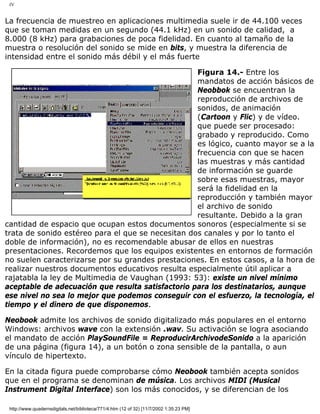 IV
La frecuencia de muestreo en aplicaciones multimedia suele ir de 44.100 veces
que se toman medidas en un segundo (44.1 kHz) en un sonido de calidad, a
8.000 (8 kHz) para grabaciones de poca fidelidad. En cuanto al tamaño de la
muestra o resolución del sonido se mide en bits, y muestra la diferencia de
intensidad entre el sonido más débil y el más fuerte
Figura 14.- Entre los
mandatos de acción básicos de
Neobbok se encuentran la
reproducción de archivos de
sonidos, de animación
(Cartoon y Flic) y de vídeo.
que puede ser procesado:
grabado y reproducido. Como
es lógico, cuanto mayor se a la
frecuencia con que se hacen
las muestras y más cantidad
de información se guarde
sobre esas muestras, mayor
será la fidelidad en la
reproducción y también mayor
el archivo de sonido
resultante. Debido a la gran
cantidad de espacio que ocupan estos documentos sonoros (especialmente si se
trata de sonido estéreo para el que se necesitan dos canales y por lo tanto el
doble de información), no es recomendable abusar de ellos en nuestras
presentaciones. Recordemos que los equipos existentes en entornos de formación
no suelen caracterizarse por su grandes prestaciones. En estos casos, a la hora de
realizar nuestros documentos educativos resulta especialmente útil aplicar a
rajatabla la ley de Multimedia de Vaughan (1993: 53): existe un nivel mínimo
aceptable de adecuación que resulta satisfactorio para los destinatarios, aunque
ese nivel no sea lo mejor que podemos conseguir con el esfuerzo, la tecnología, el
tiempo y el dinero de que disponemos.
Neobook admite los archivos de sonido digitalizado más populares en el entorno
Windows: archivos wave con la extensión .wav. Su activación se logra asociando
el mandato de acción PlaySoundFile = ReproducirArchivodeSonido a la aparición
de una página (figura 14), a un botón o zona sensible de la pantalla, o aun
vínculo de hipertexto.
En la citada figura puede comprobarse cómo Neobook también acepta sonidos
que en el programa se denominan de música. Los archivos MIDI (Musical
Instrument Digital Interface) son los más conocidos, y se diferencian de los
http://www.quadernsdigitals.net/biblioteca/771/4.htm (12 of 32) [11/7/2002 1:35:23 PM]
 