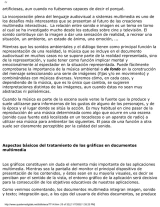 IV
artificiosas, aun cuando no fuésemos capaces de decir el porqué.
La incorporación plena del lenguaje audiovisual a sistemas multimedia es uno de
los desafíos más interesantes que se presentan al futuro de las creaciones
multimedia interactivas. La relación entre sonido e imagen es un tema en torno
al cual se ha investigado mucho desde los estudios sobre cine y televisión. El
sonido contribuye con la imagen a dar una sensación de realidad, a recrear una
situación, un ambiente, un estado de ánimo, una emoción, ...
Mientras que los sonidos ambientales y el diálogo tienen como principal función la
representación de una realidad, la música que se incluye en el documento
audiovisual en muchos casos no se supone parte de la realidad representada, sino
de la representación, y suele tener como función implicar mental y
emocionalmente al espectador en la situación representada. Puede fácilmente
comprobarse la importancia de la música ambiental o de fondo en la construcción
del mensaje seleccionando una serie de imágenes (fijas y/o en movimiento) y
combinándolas con músicas diversas. Veremos cómo, en cada caso, y
dependiendo de la música, que es lo único que cambia, se sugieren
interpretaciones distintas de las imágenes, aun cuando éstas no sean muy
abstractas ni polísémicas.
Cuando la música es parte de la escena suele verse la fuente que la produce y
suele utilizarse para informarnos de los gustos de alguno de los personajes, y de
la época y el lugar donde se sitúa la acción. Es muy habitual en cine pasar de la
reproducción de una música determinada como algo que ocurre en una escena
(sonido cuya fuente está localizada en un tocadiscos o un aparato de radio) a
utilizar esa música para ambientar las siguientes. El paso de una función a otra
suele ser claramente perceptible por la calidad del sonido.
Aspectos básicos del tratamiento de los gráficos en documentos
multimedia
Los gráficos constituyen sin duda el elemento más importante de las aplicaciones
multimedia. Mientras sea la pantalla del monitor el principal dispositivo de
presentación de los contenidos, y éstos sean en su mayoría visuales, es decir se
perciban por el sentido de la vista, el entorno gráfico de la aplicación será decisivo
para la consecución de los objetivos educativos de nuestras aplicaciones.
Como venimos comentando, los documentos multimedia integran imagen, sonido
y texto; integración que, a los ojos del usuario de dichos documentos, se produce
http://www.quadernsdigitals.net/biblioteca/771/4.htm (15 of 32) [11/7/2002 1:35:23 PM]
 