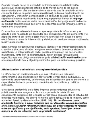 I
Cuando todavía no se ha extendido suficientemente la alfabetización
audiovisual en los planes de estudio de la mayor parte de los países
desarrollados y en vías de desarrollo (a pesar de que la televisión es una
constante incluso en países subdesarrollados), la forma predominante de
estructurar y transmitir la información en el mundo se está ligera pero
significativamente modificando hacia lo que podemos llamar el lenguaje
multimedia en las nuevas redes de comunicación. Lenguaje multimedia con
su propias características que sirve de encuentro a otros lenguajes como el
verbal y el audiovisual.
En este final de milenio la forma en que se produce la información y se
accede a ella ha pasado de depender casi exclusivamente de la imprenta y el
papel (la cultura del libro) a estar más relacionadas con bases de datos
electrónicas y redes de intercambio y distribución de documentos multimedia
local y globalmente.
Estos cambios exigen nuevas destrezas técnicas y de interpretación para la
creación y el acceso al saber, exigen el conocimiento de nuevos sistemas
simbólicos. La integración de texto, sonido e imagen en los documentos
multimedia, junto con la interactividad, hacen de este lenguaje algo
específico que nos obliga a considerar ya la alfabetización multimedia como
una necesidad de hoy y algo imprescindible para un mañana muy próximo.
Alfabetización audiovisual: una oportunidad perdida
La alfabetización multimedia a la que nos referimos en esta obra
comprendería una alfabetización previa tanto verbal como audiovisual, y,
como más tarde veremos, un concepto de alfabetización que no se limite a la
capacidad o destreza puramente mecánica de descodificar y codificar
mensajes.
El evidente predominio de la letra impresa en los entornos educativos
prácticamente nos asegura en la mayor parte de la población un
conocimiento suficiente del lenguaje verbal como para abordar el estudio del
lenguaje multimedia. No ocurre lo mismo con el lenguaje de la imagen, como
advierten Aparici y García-Matilla (1989: 10): Si consideramos como
analfabeto funcional a aquel individuo que por diferentes causas descodifica
unos signos sin poder reflexionar sobre ellos, sin poder entender la relación
entre su significado y su significante, sería oportuno investigar de qué
manera se da esa situación ante un producto audiovisual.
http://www.quadernsdigitals.net/biblioteca/771/1.htm (5 of 8) [11/7/2002 1:34:57 PM]
 