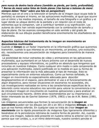 IV
pero nunca de dentro hacia afuera (también se pierde, por tanto, profundidad).
* Barras de menú sobre fotos de fondo planas (¡las barras o botones de menú
siempre deben “flotar” sobre una foto en perspectiva!)
Mientras que en el cine y la televisión el tamaño de la imagen (que ocupa toda la
pantalla) es siempre el mismo, en las aplicaciones multimedia, al igual que ocurre
con el cómic y los medios impresos, el tamaño de una fotografía o un gráfico y el
lugar donde se ubique dentro de la pantalla y en relación con el resto de
elementos que la componen, van a contribuir también a su significación. Los
autores de cómic han venido experimentando con la combinación de tamaño y
tipo de plano. De los avances conseguidos en este sentido y del grado de
elaboración de sus dibujos pueden beneficiarse enormemente los diseñadores de
multimedia.
Aspectos básicos del tratamiento de la imagen en movimiento en
documentos multimedia
Cuando el tiempo es un factor importante en la información gráfica que queremos
transmitir, cuando lo que interesa es un movimiento, un proceso, una evolución,
etc. necesitaremos una secuenciación de imágenes para transmitirla de manera
idónea.
La posibilidad de incluir extractos de vídeo y animaciones en las aplicaciones
multimedia, que aumentará en un futuro próximo con el desarrollo de nuevos
procesadores y equipos informáticos, no justifica en absoluto que tengamos que
incluirlas en nuestros trabajos. Como cualquier otro medio o cada componente de
una aplicación multimedia, estará justificado en la medida en que su forma de
presentar la información sea la más adecuada al tipo de mensaje. Esto es
especialmente cierto en entornos educativos. Como ya hemos señalado, la
imagen en movimiento es especialmente adecuada para describir
desplazamientos en el espacio, para demostrar el uso o el funcionamiento de
algún dispositivo, para recrear situaciones en escenarios no accesibles, etc.
Las investigaciones realizadas en torno a las características específicas de la
televisión como recurso educativo nos servirán para valorar la conveniencia o no
de introducir imagen en movimiento en nuestras aplicaciones y para analizar en
qué circunstancias hacerlo. (Entre otras recomendamos por su importancia al
lector interesado las de Gavriel Salomon (1979, 1983) y las de A.W. Bates (1981,
1984)).
Las imágenes secuenciadas que forman la secuenciación de la imagen en
movimiento pueden ser los dibujos (en 2D o en 3D) o imágenes bitmaps, a los
que ya nos hemos referido. En cualquier caso se trata de crear imagen en
movimiento con la rápida presentación de imágenes fijas ligeramente diferentes y
basándose en la persistencia retiniana de nuestra forma de percibir. Así, cuando
vemos una imagen, todavía está presente en nuestra retina la anterior con lo que
parece que van unidas, y, a un ritmo determinado, nuestro cerebro percibe el
http://www.quadernsdigitals.net/biblioteca/771/4.htm (23 of 32) [11/7/2002 1:35:23 PM]
 