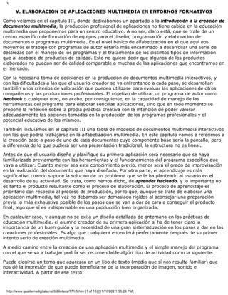 V
V. ELABORACIÓN DE APLICACIONES MULTIMEDIA EN ENTORNOS FORMATIVOS
Como veíamos en el capítulo III, donde dedicábamos un apartado a la introducción a la creación de
documentos multimedia, la producción profesional de aplicaciones no tiene cabida en la educación
multimedia que proponemos para un centro educativo. A no ser, claro está, que se trate de un
centro específico de formación de equipos para el diseño, programación y elaboración de
documentos o programas multimedia. En el nivel básico de alfabetización en el que aquí nos
movemos el trabajo con programas de autor estaría más encaminado a desarrollar una serie de
destrezas con el manejo de los programas y el tratamiento de los distintos tipos de información
que al acabado de productos de calidad. Esto no quiere decir que algunos de los productos
elaborados no puedan ser de calidad comparable a muchas de las aplicaciones que encontramos en
el mercado.
Con la necesaria toma de decisiones en la producción de documentos multimedia interactivos, y
con las dificultades a las que el usuario-creador se va enfrentando a cada paso, se desarrollan
también unos criterios de valoración que pueden utilizase para evaluar las aplicaciones de otros
compañeros y las producciones profesionales. El objetivo de utilizar un programa de autor como
Neobook o cualquier otro, no acaba, por consiguiente, en la capacidad de manejo de las
herramientas del programa para elaborar sencillas aplicaciones, sino que en todo momento se
propone la reflexión sobre la propia práctica creativa con la intención de poder valorar
adecuadamente las opciones tomadas en la producción de los programas profesionales y el
potencial educativo de los mismos.
También incluíamos en el capítulo III una tabla de modelos de documentos multimedia interactivos
con los que podría trabajarse en la alfabetización multimedia. En este capítulo vamos a referirnos a
la creación paso a paso de uno de esos documentos cuyo componente base sería la pantalla, pero,
a diferencia de lo que pudiera ser una presentación tradicional, la estructura no es lineal.
Antes de que el usuario diseñe y planifique su primera aplicación será necesario que se haya
familiarizado previamente con las herramientas y el funcionamiento del programa específico que
vaya a utilizar. Cuanto mayor sea este conocimiento previo, menor será el grado de improvisación
en la realización del documento que haya diseñado. Por otra parte, el aprendizaje es más
significativo cuando supone la solución de un problema que se le ha planteado al usuario en el
desarrollo de su actividad. Se trata, como hemos dicho, de aprender haciendo, y lo importante no
es tanto el producto resultante como el proceso de elaboración. El proceso de aprendizaje es
prioritario con respecto al proceso de producción, por lo que, aunque se trate de elaborar una
aplicación multimedia, tal vez no debamos ser demasiado rígidos al aconsejar una preparación
previa lo más exhaustiva posible de los pasos que se van a dar de cara a conseguir el producto
final, algo que sí es indispensable en una producción bien organizada.
En cualquier caso, y aunque no se exija un diseño detallado de antemano en las prácticas de
educación multimedia, el alumno creador de su primera aplicación sí ha de tener claro la
importancia de un buen guión y la necesidad de una gran sistematización en los pasos a dar en las
creaciones profesionales. Es algo que cualquiera entenderá perfectamente después de su primer
intento serio de creación multimedia.
A medio camino entre la creación de una aplicación multimedia y el simple manejo del programa
con el que se va a trabajar podría ser recomendable algún tipo de actividad como la siguiente:
Puede elegirse un tema que aparezca en un libo de texto (medio que sí nos resulta familiar) que
nos dé la impresión de que puede beneficiarse de la incorporación de imagen, sonido e
interactividad. A partir de ese texto:
http://www.quadernsdigitals.net/biblioteca/771/5.htm (1 of 15) [11/7/2002 1:35:29 PM]
 