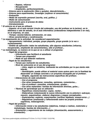 V
- Repaso, refuerzo
- Recuperación
- Ampliación, perfeccionamiento...
- Entorno para la exploración (libre o guiada), descubrimiento...
- Entorno para experimentar, Investigar (explorar el conocimiento)
- Evaluación
- Medio de expresión personal (escrita, oral, gráfica…)
- Medio de comunicación
- Instrumento para el proceso de datos
- Entretenimiento
* El entorno en el que se utilizará.
- Espacio: en el aula normal (rincón del ordenador, uso del profesor en la tarima), en la
biblioteca o sala de estudio, en el aula informática (ordenadores independientes o en red),
en la empresa, en casa.
- Tiempo: escolar/laboral, extraescolar, en casa.
- Otras características y condicionante.
* La organización de la actividad. Se considerará especialmente:
- Agrupamiento: individual, parejas, grupo pequeño, grupo grande (a la vez o
sucesivamente)
- Ámbito de aplicación: todos los estudiantes, sólo algunos estudiantes (refuerzo,
recuperación, ampliación de conocimientos), sólo el profesor…
* La metodología. La manera en la que se va a utilizar el programa:
- Papel del programa:
- Información que facilitará al estudiante
- Tareas que propondrá
- Modo en que deberán realizarse.
- Papel de los estudiantes:
- Tareas que realizarán los estudiantes.
- Nivel de autonomía en el uso del programa:
- Libre, según su iniciativa, realizando las actividades por la que siente más
interés.
- Semidirigido: puede utilizar el material como quiera pero con la finalidad de
desarrollar un trabajo concreto o un proyecto encargado por el profesor.
- Dirigido, siguiendo las instrucciones específicas del profesor.
- Interacciones de cada estudiante:
- Con el programa
- Con otros compañeros: consultas, opiniones, comentarios...
- Con el profesor: consultas, orientaciones, ayudas...
- Con otros materiales: fuentes de información diversas, guías...
- Técnicas de aprendizaje que se utilizarán:
- Repetitivas (memorizando): copiar, recitar…
- Elaborativas (relacionando la nueva información con la anterior): subrayar,
resumir, esquematizar, elaborar diagramas y mapas conceptuales…
- Exploratorias: explorar, experimentar (verificar hipótesis, ensayo-error...)
- Regulativas (analizando y reflexionando sobre los propios procesos
cognitivos, metacognición.
- Papel del profesor:
- Información inicial a los estudiantes (objetivos, trabajo a realizar, materiales y
metodología, fuentes de información...)
- Orientación y seguimiento de los trabajos (dinamización, asesoramiento y
orientación).
http://www.quadernsdigitals.net/biblioteca/771/5.htm (7 of 15) [11/7/2002 1:35:29 PM]
 