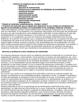V
- Técnicas de enseñanza que se utilizarán:
- Motivación
- Ejercicios de memorización
- Prácticas para la adquisición de habilidades de procedimiento
- Enseñanza directiva
- Exploración guiada
- Experimentación guiada
- Descubrimiento personal
- Expresión personal
- Comunicación interpersonal
- Metacognición
* Empleo de materiales complementarios. ¿Cuáles?, ¿cómo?
* El sistema de evaluación que se seguirá para determinar en que medida los estudiantes han
logrado los aprendizajes previstos y la funcionalidad de las estrategias didácticas utilizadas.
Todos estos aspectos, aunque imprescindibles para una adecuada integración de los recursos, y no
sólo los multimedia, en la enseñanza, son contenidos más propios de la formación del profesorado
que de lo que aquí consideramos como alfabetización multimedia. Cuando hablamos de este tipo
de alfabetización en entornos educativos ni nos referimos a unos criterios profesionales de
producción ni a la integración curricular de la Nuevas Tecnologías Multimedia como recursos
didácticos. Es evidente, sin embargo, que, si proponemos el manejo de un programa de autor para
la elaboración por parte de los alumnos de sus propios documentos multimedia, esta producción
seguirá reglas similares, aunque no iguales, a las recomendadas por los profesionales. Por otra
parte nuestra propuesta lleva incluido no sólo el diseño de aplicaciones multimedia, sino también, y
como un entorno más amplio,el diseño de actividades educativas con utilización de equipos y
programas multimedia, de ahí que consideremos las aportaciones de Marquès de gran interés.
Alumnos y profesores como creadores de multimedia
Los sistemas educativos incluyen entre sus objetivos prioritarios el desarrollo en el individuo de su
capacidad de expresión y comunicación: con la escritura, la música, las artes plásticas, etc., pero
resulta evidente el mayor peso que se ha dado en la educación formal a las destrezas propias de la
comprensión. En la comprensión de los mensajes del profesor se basa el éxito escolar de los
alumnos, y en la interpretación que los profesores hagan de la normativa se basa su éxito
profesional y el del propio sistema. Si con la creación de aplicaciones multimedia, o cualquier otro
tipo de documento o composición, tratamos de que el alumno desarrolle su autonomía en entornos
de educación liberadores, nuestras prácticas de alfabetización con los programas de autor no
deberán estar condicionadas por la rigidez y el proceder sistemático propios de la producción
profesional.
Es un error muy común en la enseñanza de la informática, más que en ciencias sociales, por
ejemplo, la utilización de una metodología dirigista, sistemática y lineal. La frialdad, la exactitud y
la lógica del ordenador se traspasa a la forma de proceder en el aula, y el profesor, a quien se le
supone el conocimiento de la computadora, se convierte en su representante, se atribuye a sí
mismo la autoridad de poseedor de las respuestas correctas. Volvemos así a modelos tradicionales
de enseñanza donde el conocimiento se presenta como algo acabado que el profesor transmite al
alumno y este reproduce.
Nuestra propuesta es que en el aprendizaje de las herramientas multimedia prime más el
aprendizaje y su lógica que las herramientas con la suya. Proponemos un aprendizaje reflexivo y
por descubrimiento más que dirigido y aceptado sin planteamientos; el profesor, más que dar
soluciones, debe plantear pequeños problemas y que el alumno busque distintas soluciones
haciendo del programa informático una herramienta de aprendizaje y de expresión personal.
Cuando un alumno decide llevar a cabo su primera publicación con Neobook, ya habrá estado
http://www.quadernsdigitals.net/biblioteca/771/5.htm (8 of 15) [11/7/2002 1:35:29 PM]
 