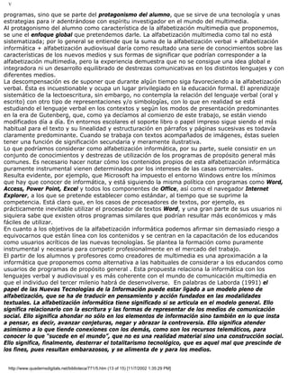 V
programas, sino que se parte del protagonismo del alumno, que se sirve de una tecnología y unas
estrategias para ir adentrándose con espíritu investigador en el mundo del multimedia.
Al protagonismo del alumno como característica de la alfabetización multimedia que proponemos,
se une el enfoque global que pretendemos darle. La alfabetización multimedia como tal no está
sistematizada; por lo general se entiende que la suma de la alfabetización verbal + alfabetización
informática + alfabetización audiovisual daría como resultado una serie de conocimientos sobre las
características de los nuevos medios y sus formas de significar que podrían corresponder a la
alfabetización multimedia, pero la experiencia demuestra que no se consigue una idea global e
integradora ni un desarrollo equilibrado de destrezas comunicativas en los distintos lenguajes y con
diferentes medios.
La descompensación es de suponer que durante algún tiempo siga favoreciendo a la alfabetización
verbal. Ésta es incuestionable y ocupa un lugar privilegiado en la educación formal. El aprendizaje
sistemático de la lectoescritura, sin embargo, no contempla la relación del lenguaje verbal (oral y
escrito) con otro tipo de representaciones y/o simbologías, con lo que en realidad se está
estudiando el lenguaje verbal en los contextos y según los modos de presentación predominantes
en la era de Gutenberg, que, como ya decíamos al comienzo de este trabajo, se están viendo
modificados día a día. En entornos escolares el soporte libro o papel impreso sigue siendo el más
habitual para el texto y su linealidad y estructuración en párrafos y páginas sucesivas es todavía
claramente predominante. Cuando se trabaja con textos acompañados de imágenes, éstas suelen
tener una función de significación secundaria y meramente ilustrativa.
Lo que podríamos considerar como alfabetización informática, por su parte, suele consistir en un
conjunto de conocimientos y destrezas de utilización de los programas de propósito general más
comunes. Es necesario hacer notar cómo los contenidos propios de esta alfabetización informática
puramente instrumental vienen determinados por los intereses de las casas comerciales.
Resulta evidente, por ejemplo, que Microsoft ha impuesto el entorno Windows entre los mínimos
que hay que conocer de informática, y está siguiendo la misma política con programas como Word,
Access, Power Point, Excel y todos los componentes de Office, así como el navegador Internet
Explorer, a los que se pretende establecer como estándar, al tiempo que se suprime la
competencia. Está claro que, en los casos de procesadores de textos, por ejemplo, es
prácticamente inevitable utilizar el procesador de textos Word, y una gran parte de sus usuarios ni
siquiera sabe que existen otros programas similares que podrían resultar más económicos y más
fáciles de utilizar.
En cuanto a los objetivos de la alfabetización informática podemos afirmar sin demasiado riesgo a
equivocarnos que están línea con los contenidos y se centran en la capacitación de los educandos
como usuarios acríticos de las nuevas tecnologías. Se plantea la formación como puramente
instrumental y necesaria para competir profesionalmente en el mercado del trabajo.
El partir de los alumnos y profesores como creadores de multimedia es una aproximación a la
informática que proponemos como alternativa a las habituales de considerar a los educandos como
usuarios de programas de propósito general . Esta propuesta relaciona la informática con los
lenguajes verbal y audiovisual y es más coherente con el mundo de comunicación multimedia en
que el individuo del tercer milenio habrá de desenvolverse. En palabras de Laborda (1991) el
papel de las Nuevas Tecnologías de la Información puede estar ligado a un modelo pleno de
alfabetización, que se ha de traducir en pensamiento y acción fundados en las modalidades
textuales. La alfabetización informática tiene significado si se articula en el modelo general. Ello
significa relacionarlo con la escritura y las formas de representar de los medios de comunicación
social. Ello significa ahondar no sólo en los elementos de información sino también en lo que insta
a pensar, es decir, avanzar conjeturas, negar y abrazar la controversia. Ello significa atender
asimismo a lo que tiende conexiones con los demás, como son los recursos telemáticos, para
conocer lo que “sucede en el mundo”, que no es una realidad material sino una construcción social.
Ello significa, finalmente, desterrar el totalitarismo tecnológico, que es aquel mal que prescinde de
los fines, pues resultan embarazosos, y se alimenta de y para los medios.
http://www.quadernsdigitals.net/biblioteca/771/5.htm (13 of 15) [11/7/2002 1:35:29 PM]
 