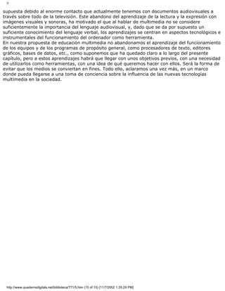V
supuesta debido al enorme contacto que actualmente tenemos con documentos audiovisuales a
través sobre todo de la televisión. Este abandono del aprendizaje de la lectura y la expresión con
imágenes visuales y sonoras, ha motivado el que al hablar de multimedia no se considere
suficientemente la importancia del lenguaje audiovisual, y, dado que se da por supuesto un
suficiente conocimiento del lenguaje verbal, los aprendizajes se centran en aspectos tecnológicos e
instrumentales del funcionamiento del ordenador como herramienta.
En nuestra propuesta de educación multimedia no abandonamos el aprendizaje del funcionamiento
de los equipos y de los programas de propósito general, como procesadores de texto, editores
gráficos, bases de datos, etc., como suponemos que ha quedado claro a lo largo del presente
capítulo, pero a estos aprendizajes habrá que llegar con unos objetivos previos, con una necesidad
de utilizarlos como herramientas, con una idea de qué queremos hacer con ellos. Será la forma de
evitar que los medios se conviertan en fines. Todo ello, aclaramos una vez más, en un marco
donde pueda llegarse a una toma de conciencia sobre la influencia de las nuevas tecnologías
multimedia en la sociedad.
http://www.quadernsdigitals.net/biblioteca/771/5.htm (15 of 15) [11/7/2002 1:35:29 PM]
 