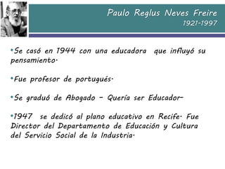 Paulo Reglus Neves Freire
1921-1997
•Se casó en 1944 con una educadora que influyó su
pensamiento.
•Fue profesor de portug...