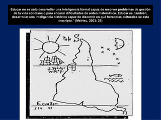 Educar no es sólo desarrollar una inteligencia formal capaz de resolver problemas de gestión
  de la vida cotidiana o para encarar dificultades de orden matemático. Educar es, también,
 desarrollar una inteligencia histórica capaz de discernir en qué herencias culturales se está
                                 inscripto.” (Meirieu, 2003: 25)
 
