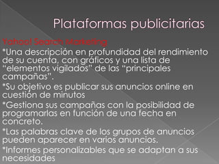 Yahoo! Search Marketing
*Una descripción en profundidad del rendimiento
de su cuenta, con gráficos y una lista de
“elementos vigilados” de las “principales
campañas”.
*Su objetivo es publicar sus anuncios online en
cuestión de minutos
*Gestiona sus campañas con la posibilidad de
programarlas en función de una fecha en
concreto.
*Las palabras clave de los grupos de anuncios
pueden aparecer en varios anuncios.
*Informes personalizables que se adaptan a sus
necesidades

 
