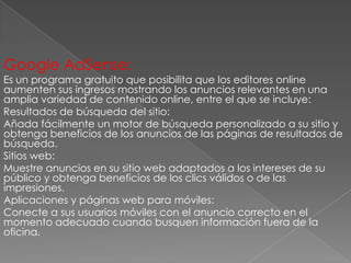 Google AdSense:

Es un programa gratuito que posibilita que los editores online
aumenten sus ingresos mostrando los anuncios relevantes en una
amplia variedad de contenido online, entre el que se incluye:
Resultados de búsqueda del sitio:
Añada fácilmente un motor de búsqueda personalizado a su sitio y
obtenga beneficios de los anuncios de las páginas de resultados de
búsqueda.
Sitios web:
Muestre anuncios en su sitio web adaptados a los intereses de su
público y obtenga beneficios de los clics válidos o de las
impresiones.
Aplicaciones y páginas web para móviles:
Conecte a sus usuarios móviles con el anuncio correcto en el
momento adecuado cuando busquen información fuera de la
oficina.

 