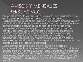Es uno de los factores discursivos utilizados en publicidad que
remite a un enfoque informativo y argumentativo.
Tradicionalmente, es el método más vinculado con las tácticas
publicitarias. A diferencia de la seducción, la persuasión tiene
como finalidad convencer al receptor a través de una
argumentación racional y provocar en él una acción: la
compra del producto. Un mensaje publicitario persuasivo
delimita claramente el objeto anunciado y expone sus
cualidades. Ese tipo de anuncio está construido con un
máximo de verosimilitud y realismo, que permiten dotar el
mensaje de autoridad. Esto hace que el objeto del anuncio se
plantee como el referente principal.
Suele servirse de una puesta en escena de espacios
concretos, identificables y realistas. Del mismo modo, el tiempo
en este tipo de mensaje suele ser largo y permitir un desarrollo
lógico, dando lugar a diversos tipos de argumentación. El peso
en el mensaje persuasivo está en el lenguaje verbal y no tanto
en las imágenes. Prevalece el uso de la metonimia sobre la
metáfora.

 