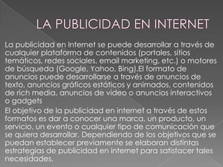 La publicidad en Internet se puede desarrollar a través de
cualquier plataforma de contenidos (portales, sitios
temáticos, redes sociales, email marketing, etc.) o motores
de búsqueda (Google, Yahoo, Bing).El formato de
anuncios puede desarrollarse a través de anuncios de
texto, anuncios gráficos estáticos y animados, contenidos
de rich media, anuncios de video o anuncios interactivos
o gadgets
El objetivo de la publicidad en internet a través de estos
formatos es dar a conocer una marca, un producto, un
servicio, un evento o cualquier tipo de comunicación que
se quiera desarrollar. Dependiendo de los objetivos que se
puedan establecer previamente se elaboran distintas
estrategias de publicidad en internet para satisfacer tales
necesidades.

 