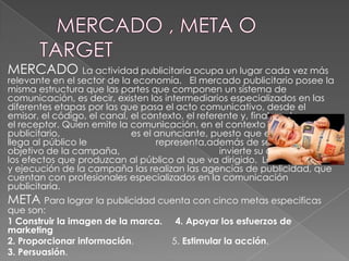 MERCADO La actividad publicitaria ocupa un lugar cada vez más

relevante en el sector de la economía. El mercado publicitario posee la
misma estructura que las partes que componen un sistema de
comunicación, es decir, existen los intermediarios especializados en las
diferentes etapas por las que pasa el acto comunicativo, desde el
emisor, el código, el canal, el contexto, el referente y, finalmente
el receptor. Quien emite la comunicación, en el contexto
publicitario,
es el anunciante, puesto que el mensaje que
llega al público le
representa,además de ser quien fija el
objetivo de la campaña,
invierte su capital y recibe
los efectos que produzcan al público al que va dirigido. La planificación
y ejecución de la campaña las realizan las agencias de publicidad, que
cuentan con profesionales especializados en la comunicación
publicitaria.

META Para lograr la publicidad cuenta con cinco metas especificas
que son:
1 Construir la imagen de la marca.
marketing
2. Proporcionar información.
3. Persuasión.

4. Apoyar los esfuerzos de
5. Estimular la acción.

 