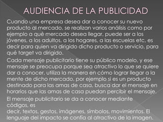 Cuando una empresa desea dar a conocer su nuevo
producto al mercado, se realizan varios análisis como por
ejemplo a qué mercado desea llegar, puede ser a los
jóvenes, a los adultos, a los hogares, a las escuelas etc, es
decir para quien va dirigido dicho producto o servicio, para
qué target va dirigido.
Cada mensaje publicitario tiene su público modelo, y ese
mensaje se preocupa porque sea atractivo lo que se quiere
dar a conocer, utiliza la manera en cómo lograr llegar a la
mente de dicho mercado, por ejemplo si es un producto
destinado para las amas de casa, busca dar el mensaje en
horarios que las amas de casa puedan percibir el mensaje.
El mensaje publicitario se da a conocer mediante
códigos, es
decir, textos, gestos, imágenes, símbolos, movimientos. El
lenguaje del impacto se confía al atractivo de la imagen.

 