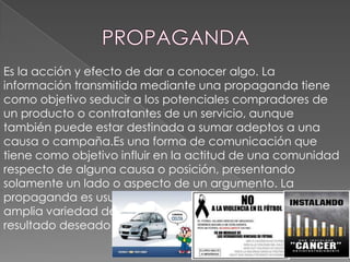 Es la acción y efecto de dar a conocer algo. La
información transmitida mediante una propaganda tiene
como objetivo seducir a los potenciales compradores de
un producto o contratantes de un servicio, aunque
también puede estar destinada a sumar adeptos a una
causa o campaña.Es una forma de comunicación que
tiene como objetivo influir en la actitud de una comunidad
respecto de alguna causa o posición, presentando
solamente un lado o aspecto de un argumento. La
propaganda es usualmente repetida y difundida en una
amplia variedad de medios con el fin de obtener el
resultado deseado en la actitud de la audiencia

 