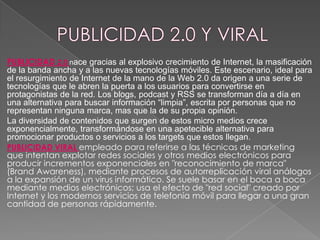 PUBLICIDAD 2.0 nace gracias al explosivo crecimiento de Internet, la masificación
de la banda ancha y a las nuevas tecnologías móviles. Este escenario, ideal para
el resurgimiento de Internet de la mano de la Web 2.0 da origen a una serie de
tecnologías que le abren la puerta a los usuarios para convertirse en
protagonistas de la red. Los blogs, podcast y RSS se transforman día a día en
una alternativa para buscar información “limpia”, escrita por personas que no
representan ninguna marca, mas que la de su propia opinión.
La diversidad de contenidos que surgen de estos micro medios crece
exponencialmente, transformándose en una apetecible alternativa para
promocionar productos o servicios a los targets que estos llegan.
PUBLICIDAD VIRAL empleado para referirse a las técnicas de marketing
que intentan explotar redes sociales y otros medios electrónicos para
producir incrementos exponenciales en "reconocimiento de marca"
(Brand Awareness), mediante procesos de autorreplicación viral análogos
a la expansión de un virus informático. Se suele basar en el boca a boca
mediante medios electrónicos; usa el efecto de "red social" creado por
Internet y los modernos servicios de telefonía móvil para llegar a una gran
cantidad de personas rápidamente.

 