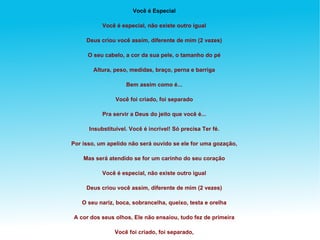 Você é Especial Você é especial, não existe outro igual Deus criou você assim, diferente de mim (2 vezes) O seu cabelo, a cor da sua pele, o tamanho do pé Altura, peso, medidas, braço, perna e barriga Bem assim como é... Você foi criado, foi separado Pra servir a Deus do jeito que você é... Insubstituível. Você é incrível! Só precisa Ter fé. Por isso, um apelido não será ouvido se ele for uma gozação, Mas será atendido se for um carinho do seu coração Você é especial, não existe outro igual Deus criou você assim, diferente de mim (2 vezes) O seu nariz, boca, sobrancelha, queixo, testa e orelha A cor dos seus olhos, Ele não ensaiou, tudo fez de primeira Você foi criado, foi separado, Pra servir a Deus do jeito que você é... Insubstituível. Você é incrível! Só precisa Ter fé. Por isso, um apelido não será ouvido se ele for uma gozação, Mas será atendido se for um carinho do seu coração. 