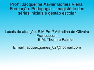 Profª: Jacqueline Xavier Gomes Vieira  Formação: Pedagogia – magistério das séries iniciais e gestão escolar Locais de atuação: E.M.Profª Alfredina de Oliveira Francesconi E.M. Themira Palmer E mail: jacquexgomes_02@hotmail.com 
