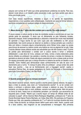 prejuízo com turmas de 5ª série que ainda apresentavam problemas de escrita. Para isso,
aliaram muita leitura a um trabalho sobre prevenção à aids, que fazia sentido para eles e
tinha uma função social.
Com base nessas experiências, relatadas a seguir, e na opinião de especialistas,
respondemos a nove questões sobre alfabetização, mostrando ser possível formar leitores e
escritores competentes em qualquer estágio do desenvolvimento.

1 - Meus alunos de 1ª série não têm contato com a escrita. Por onde começo?
O pouco acesso à cultura escrita se deve às condições sociais e econômicas em que vive
grande parte da população. O aluno que vê diariamente os pais folheando revistas,
assinando cheques, lendo correspondências e utilizando a internet tem muito mais facilidade
de aprender a língua escrita do que outro cujos pais são analfabetos ou têm pouca
escolaridade. Isso ocorre porque ao observar os adultos a criança percebe que a escrita é
feita com letras e incorpora alguns comportamentos como folhear livros, pegar na caneta
para brincar de escrever ou mesmo contar uma história ao virar as páginas de um gibi. Cabe
à escola oferecer essas práticas sociais aos estudantes que não têm acesso a elas. O ponto
de partida para democratizar o contato com a cultura escrita é tornar o ambiente
alfabetizador: a sala deve ter livros, cartazes com listas, nomes e textos elaborados pelos
alunos (ditados ao professor) nas paredes e recortes de jornais e revistas do interesse da
garotada ao alcance de todos. Esses são alguns exemplos de como a classe pode se tornar
um espaço provocador para que a criança encontre no sistema de escrita um desafio e uma
diversão. Outra medida para democratizar esses conhecimentos em sala de aula é ler
diariamente para a turma. "A criança lê pelos olhos do professor - porque ainda não pode
fazer isso sozinha -, mas vai se familiarizando com a linguagem escrita", explica a
educadora Patrícia Diaz, da equipe pedagógica do Centro de Educação e Documentação
para Ação Comunitária (Cedac), em São Paulo.

2- Quando posso pedir que as crianças escrevam?
Elas devem escrever sempre, mesmo quando a escrita parece apenas rabiscos. Ao pegar o
lápis e imitar os adultos, elas criam um "comportamento escritor". E, ao ter contato com
textos e conhecer a estrutura deles, podem começar a elaborar os seus. No primeiro
momento, as crianças ditam e você, professor, escreve num papel grande. Além de pensar
na forma do texto, nessa hora os estudantes percebem, por exemplo, que escrevemos da
esquerda para a direita. "Mostro que a escrita requer um tempo de reflexão antes de ser
colocada no papel", afirma Cleonice Maria Rodrigues Magalhães, professora de 1ª série da
Escola Municipal Agnes Pereira Machado, em Catas Altas (MG). Ela participou do Programa
Escola que Vale, que capacitou professores de 1ª a 4ª série do município durante dois anos
e meio. Antes da escrita, as crianças devem definir quem será o leitor. Assim, quando você
lê o texto coletivo, elas imaginam se ele compreenderá a mensagem. Nas primeiras

 