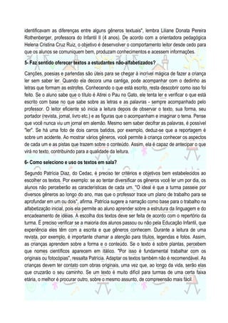 identificavam as diferenças entre alguns gêneros textuais", lembra Liliane Donata Pereira
Rothenberger, professora do Infantil II (4 anos). De acordo com a orientadora pedagógica
Helena Cristina Cruz Ruiz, o objetivo é desenvolver o comportamento leitor desde cedo para
que os alunos se comuniquem bem, produzam conhecimentos e acessem informações.
5- Faz sentido oferecer textos a estudantes não-alfabetizados?
Canções, poesias e parlendas são úteis para se chegar à incrível mágica de fazer a criança
ler sem saber ler. Quando ela decora uma cantiga, pode acompanhar com o dedinho as
letras que formam as estrofes. Conhecendo o que está escrito, resta descobrir como isso foi
feito. Se o aluno sabe que o título é Atirei o Pau no Gato, ele tenta ler e verificar o que está
escrito com base no que sabe sobre as letras e as palavras - sempre acompanhado pelo
professor. O leitor eficiente só inicia a leitura depois de observar o texto, sua forma, seu
portador (revista, jornal, livro etc.) e as figuras que o acompanham e imaginar o tema. Pense
que você nunca viu um jornal em alemão. Mesmo sem saber decifrar as palavras, é possível
"ler". Se há uma foto de dois carros batidos, por exemplo, deduz-se que a reportagem é
sobre um acidente. Ao mostrar vários gêneros, você permite à criança conhecer os aspectos
de cada um e as pistas que trazem sobre o conteúdo. Assim, ela é capaz de antecipar o que
virá no texto, contribuindo para a qualidade da leitura.
6- Como seleciono e uso os textos em sala?
Segundo Patrícia Diaz, do Cedac, é preciso ter critérios e objetivos bem estabelecidos ao
escolher os textos. Por exemplo: se ao tentar diversificar os gêneros você ler um por dia, os
alunos não perceberão as características de cada um. "O ideal é que a turma passeie por
diversos gêneros ao longo do ano, mas que o professor trace um plano de trabalho para se
aprofundar em um ou dois", afirma. Patrícia sugere a narração como base para o trabalho na
alfabetização inicial, pois ela permite ao aluno aprender sobre a estrutura da linguagem e do
encadeamento de idéias. A escolha dos textos deve ser feita de acordo com o repertório da
turma. É preciso verificar se a maioria dos alunos passou ou não pela Educação Infantil, que
experiência eles têm com a escrita e que gêneros conhecem. Durante a leitura de uma
revista, por exemplo, é importante chamar a atenção para títulos, legendas e fotos. Assim,
as crianças aprendem sobre a forma e o conteúdo. Se o texto é sobre plantas, percebem
que nomes científicos aparecem em itálico. "Por isso é fundamental trabalhar com os
originais ou fotocópias", ressalta Patrícia. Adaptar os textos também não é recomendável. As
crianças devem ter contato com obras originais, uma vez que, ao longo da vida, serão elas
que cruzarão o seu caminho. Se um texto é muito difícil para turmas de uma certa faixa
etária, o melhor é procurar outro, sobre o mesmo assunto, de compreensão mais fácil.

 