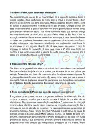 7- Ao fim da 1ª série, todos devem estar alfabetizados?
Não necessariamente, apesar de ser recomendável. Se a criança foi exposta a textos e
leituras variadas e teve oportunidade de refletir sobre a língua e produzir textos, é bem
provável que ela termine essa série alfabetizada. Mas isso depende de outros fatores, como
ter cursado a Educação Infantil e recebido apoio dos pais em casa. "Crianças que não têm
esse contato com textos e que não convivem com leitores podem precisar de mais tempo
para aprender o sistema de escrita. Mas minha experiência mostra que nenhuma criança
leva mais de dois anos para isso", diz a educadora Telma Weisz, de São Paulo. Como na
educação não existem fôrmas em que se encaixem as crianças, é papel da escola oferecer
condições para que elas se desenvolvam, sempre respeitando o ritmo de cada uma. Quando
se adota o sistema de ciclos, isso ocorre naturalmente, pois os alunos têm possibilidade de
se aperfeiçoar no ano seguinte. Quando não há essa chance, eles correm o risco de
engrossar os índices de reprovação. O aluno pode iniciar a 2ª série ainda tendo que
melhorar a sua compreensão sobre o sistema de escrita, mas ao fim do segundo ano a
escola teve tempo suficiente para ensinar a todos.

8- Preciso ensinar o nome das letras?
Sim. Como a criança poderá falar sobre o que está estudando sem saber o nome das letras?
Ter esse conhecimento ajuda a turma a explicar qual letra deve iniciar uma palavra, por
exemplo. Para ensinar isso, basta citar o nome das letras durante conversas corriqueiras. Se
a criança está mostrando a que quer usar e não sabe o nome, basta que você a aponte e
diga qual é. Trata-se de algo que se aprende naturalmente e de forma rápida, sem precisar
de atividades de decoreba que cansam e desperdiçam o seu tempo e o do aluno.

9- Como ajudo alunos de 5ª série que ainda não lêem nem escrevem bem?
É angustiante para o professor receber crianças com problemas de alfabetização. Por não
conhecer o assunto, acredita que a escrita incorreta é indício de que elas não se
alfabetizaram. Mas nem sempre essa avaliação é verdadeira. O mais comum é a criança já
dominar a base alfabética, mas ter sérios problemas de ortografia e interpretação. Daí a
impressão de que ela não sabe ler e escrever. Foi essa experiência por que passaram as
professoras Valéria de Araújo Pereira, de Língua Portuguesa, e Jaidê Canuto de Sousa, de
Ciências, ambas da Escola Estadual Maria Catharina Comino, em Taboão da Serra (SP).
Em 2005, elas lecionavam para uma turma de 5ª série de recuperação de ciclos com muitos
problemas de escrita, o que as motivou a procurar a Diretoria de Ensino para participar do
programa Letra e Vida, oferecido pela rede paulista a professores de 1ª a 4ª série. "Fiquei

 