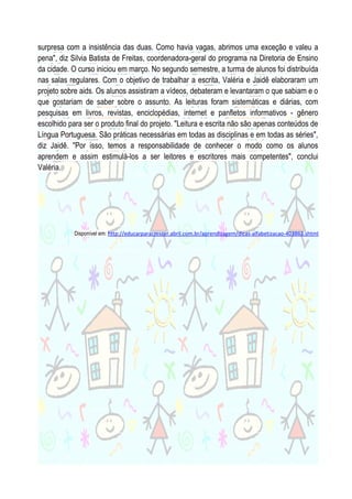 surpresa com a insistência das duas. Como havia vagas, abrimos uma exceção e valeu a
pena", diz Silvia Batista de Freitas, coordenadora-geral do programa na Diretoria de Ensino
da cidade. O curso iniciou em março. No segundo semestre, a turma de alunos foi distribuída
nas salas regulares. Com o objetivo de trabalhar a escrita, Valéria e Jaidê elaboraram um
projeto sobre aids. Os alunos assistiram a vídeos, debateram e levantaram o que sabiam e o
que gostariam de saber sobre o assunto. As leituras foram sistemáticas e diárias, com
pesquisas em livros, revistas, enciclopédias, internet e panfletos informativos - gênero
escolhido para ser o produto final do projeto. "Leitura e escrita não são apenas conteúdos de
Língua Portuguesa. São práticas necessárias em todas as disciplinas e em todas as séries",
diz Jaidê. "Por isso, temos a responsabilidade de conhecer o modo como os alunos
aprendem e assim estimulá-los a ser leitores e escritores mais competentes", conclui
Valéria.

Disponível em: http://educarparacrescer.abril.com.br/aprendizagem/dicas-alfabetizacao-403863.shtml

 