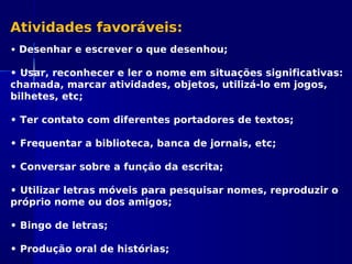 Atividades favoráveis:
• Desenhar e escrever o que desenhou;
• Usar, reconhecer e ler o nome em situações significativas:
chamada, marcar atividades, objetos, utilizá-lo em jogos,
bilhetes, etc;
• Ter contato com diferentes portadores de textos;
• Frequentar a biblioteca, banca de jornais, etc;
• Conversar sobre a função da escrita;
• Utilizar letras móveis para pesquisar nomes, reproduzir o
próprio nome ou dos amigos;
• Bingo de letras;
• Produção oral de histórias;
 