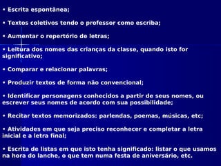 • Escrita espontânea;
• Textos coletivos tendo o professor como escriba;
• Aumentar o repertório de letras;
• Leitura dos nomes das crianças da classe, quando isto for
significativo;
• Comparar e relacionar palavras;
• Produzir textos de forma não convencional;
• Identificar personagens conhecidos a partir de seus nomes, ou
escrever seus nomes de acordo com sua possibilidade;
• Recitar textos memorizados: parlendas, poemas, músicas, etc;
• Atividades em que seja preciso reconhecer e completar a letra
inicial e a letra final;
• Escrita de listas em que isto tenha significado: listar o que usamos
na hora do lanche, o que tem numa festa de aniversário, etc.
 