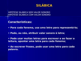 SILÁBICA
HIPÓTESE SILÁBICA SEM VALOR SONORO
HIPÓTESE SILÁBICA COM VALOR SONORO
Características:
• Para cada fonema, usa uma letra para representá-lo;
• Pode, ou não, atribuir valor sonoro à letra;
• Pode usar muitas letras para escrever e ao fazer a
leitura, apontar uma letra para cada fonema;
• Ao escrever frases, pode usar uma letra para cada
palavra.
 