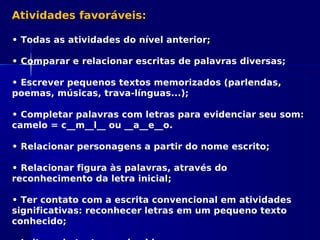 Atividades favoráveis:
• Todas as atividades do nível anterior;
• Comparar e relacionar escritas de palavras diversas;
• Escrever pequenos textos memorizados (parlendas,
poemas, músicas, trava-línguas...);
• Completar palavras com letras para evidenciar seu som:
camelo = c__m__l__ ou __a__e__o.
• Relacionar personagens a partir do nome escrito;
• Relacionar figura às palavras, através do
reconhecimento da letra inicial;
• Ter contato com a escrita convencional em atividades
significativas: reconhecer letras em um pequeno texto
conhecido;
 