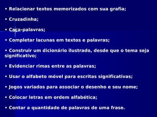 • Relacionar textos memorizados com sua grafia;
• Cruzadinha;
• Caça-palavras;
• Completar lacunas em textos e palavras;
• Construir um dicionário ilustrado, desde que o tema seja
significativo;
• Evidenciar rimas entre as palavras;
• Usar o alfabeto móvel para escritas significativas;
• Jogos variados para associar o desenho e seu nome;
• Colocar letras em ordem alfabética;
• Contar a quantidade de palavras de uma frase.
 