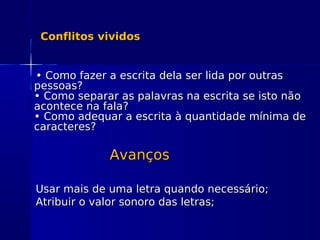 Conflitos vividosConflitos vividos
•• Como fazer a escrita dela ser lida por outrasComo fazer a escrita dela ser lida por outras
pessoas?pessoas?
• Como separar as palavras na escrita se isto não• Como separar as palavras na escrita se isto não
acontece na fala?acontece na fala?
• Como adequar a escrita à quantidade mínima de• Como adequar a escrita à quantidade mínima de
caracteres?caracteres?
AvançosAvanços
Usar mais de uma letra quando necessário;Usar mais de uma letra quando necessário;
Atribuir o valor sonoro das letras;Atribuir o valor sonoro das letras;
 