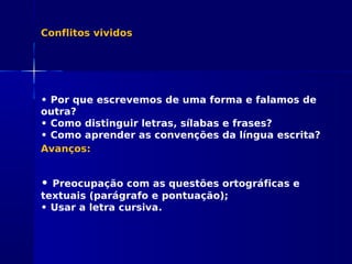Conflitos vividos
• Por que escrevemos de uma forma e falamos de
outra?
• Como distinguir letras, sílabas e frases?
• Como aprender as convenções da língua escrita?
Avanços:
• Preocupação com as questões ortográficas e
textuais (parágrafo e pontuação);
• Usar a letra cursiva.
 