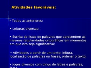 Atividades favoráveis:Atividades favoráveis:
•• Todas as anteriores;Todas as anteriores;
•• Leituras diversas;Leituras diversas;
•• Escrita de listas de palavras que apresentem asEscrita de listas de palavras que apresentem as
mesmas regularidades ortográficas em momentosmesmas regularidades ortográficas em momentos
em que isto seja significativo;em que isto seja significativo;
•• Atividades a partir de um texto: leitura,Atividades a partir de um texto: leitura,
localização de palavras ou frases, ordenar o texto;localização de palavras ou frases, ordenar o texto;
•• Jogos diversos com bingo de letras e palavras,Jogos diversos com bingo de letras e palavras,
 