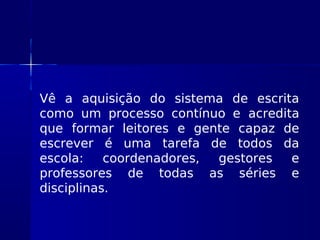 Vê a aquisição do sistema de escrita
como um processo contínuo e acredita
que formar leitores e gente capaz de
escrever é uma tarefa de todos da
escola: coordenadores, gestores e
professores de todas as séries e
disciplinas.
 
 