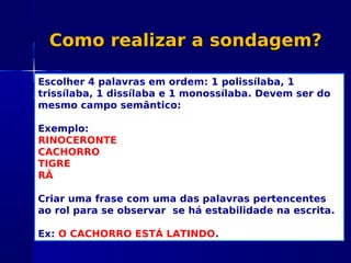 Como realizar a sondagem?Como realizar a sondagem?
Escolher 4 palavras em ordem: 1 polissílaba, 1
trissílaba, 1 dissílaba e 1 monossílaba. Devem ser do
mesmo campo semântico:
Exemplo:
RINOCERONTE
CACHORRO
TIGRE
RÃ
Criar uma frase com uma das palavras pertencentes
ao rol para se observar se há estabilidade na escrita.
Ex: O CACHORRO ESTÁ LATINDO.
 