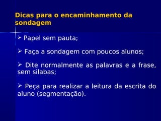 Dicas para o encaminhamento daDicas para o encaminhamento da
sondagemsondagem
 Papel sem pauta;
 Faça a sondagem com poucos alunos;
 Dite normalmente as palavras e a frase,
sem silabas;
 Peça para realizar a leitura da escrita do
aluno (segmentação).
 
