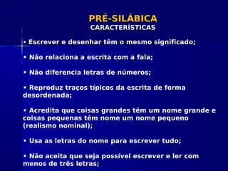 PRÉ-SILÁBICA
CARACTERÍSTICAS
• Escrever e desenhar têm o mesmo significado;
• Não relaciona a escrita com a fala;
• Não diferencia letras de números;
• Reproduz traços típicos da escrita de forma
desordenada;
• Acredita que coisas grandes têm um nome grande e
coisas pequenas têm nome um nome pequeno
(realismo nominal);
• Usa as letras do nome para escrever tudo;
• Não aceita que seja possível escrever e ler com
menos de três letras;
 