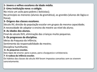 1- Jovens e velhos escolares da idade média.
2 -Uma instituição nova: o colégio.
No início um asilo para pobres ( bolsistas);
No princípio os menores (alunos da gramática), os grandes (alunos de lógica e
física);
3- Origens das classes escolares.
Século XV, divisão da população escolar em grupos da mesma capacidade;
A necessidade de adaptar o ensino do mestre ao nível do aluno;
4- As idades dos alunos.
Final do século XVII, eliminação das crianças muito pequenas.
5- Os progressos da disciplina.
Ideias da fraqueza da infância;
Sentimento da responsabilidade do mestre;
Disciplina humilhante;
6- As pequenas escolas.
Dois tipos de ensino: para o povo, para a burguesia e aristocracia.
7- A rudeza da infância escolar.
Os hábitos das classes do século XIX foram impostos conceitos sem os viverem
concretamente.
 