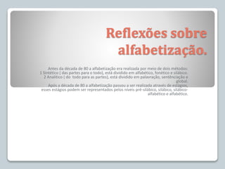 Reflexões sobre
alfabetização.
Antes da década de 80 a alfabetização era realizada por meio de dois métodos:
1 Sintético ( das partes para o todo), está dividido em alfabético, fonético e silábico.
2 Analítico ( do todo para as partes), está dividido em palavração, sentênciação e
global.
Após a década de 80 a alfabetização passou a ser realizada através de estágios,
esses estágios podem ser representados pelos níveis pré-silábico, silábico, silábico-
alfabético e alfabético.
 