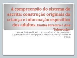 A compreensão do sistema de
escrita: construção originais da
criança e informação específica
dos adultos. Emília Ferreiro e Ana
Teberosky.
Informações específicas – Leitores adultos ou crianças maiores.
Algumas implicações pedagógicas – Valorização das capacidades da
criança.
 