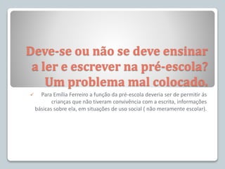 Deve-se ou não se deve ensinar
a ler e escrever na pré-escola?
Um problema mal colocado.
 Para Emília Ferreiro a função da pré-escola deveria ser de permitir ás
crianças que não tiveram convivência com a escrita, informações
básicas sobre ela, em situações de uso social ( não meramente escolar).
 