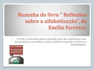 Resenha do livro “ Reflexões
sobre a alfabetização”, de
Emília Ferreiro.
• O texto é importante para o educador, para dar subsídio para que
ele questione a sua prática, reveja o modo de conceber o ensino e a
aprendizagem.
 