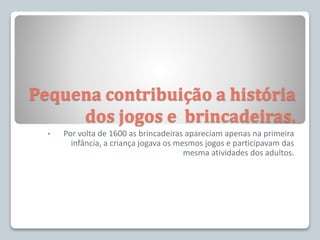 Pequena contribuição a história
dos jogos e brincadeiras.
• Por volta de 1600 as brincadeiras apareciam apenas na primeira
infância, a criança jogava os mesmos jogos e participavam das
mesma atividades dos adultos.
 